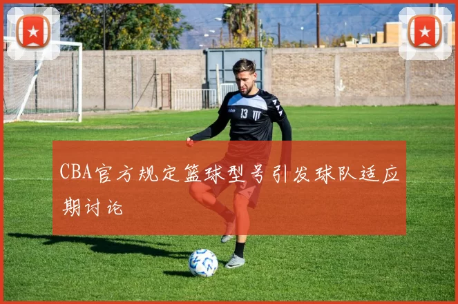 CBA官方规定篮球型号引发球队适应期讨论