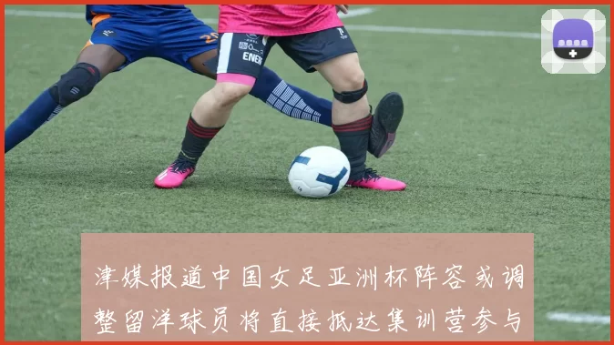 津媒报道中国女足亚洲杯阵容或调整留洋球员将直接抵达集训营参与备战