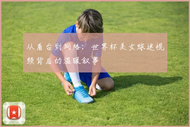 从看台到网络:世界杯美女球迷视频背后的温暖叙事