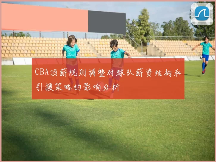 CBA顶薪规则调整对球队薪资结构和引援策略的影响分析