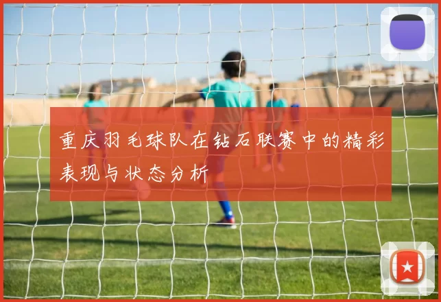 重庆羽毛球队在钻石联赛中的精彩表现与状态分析