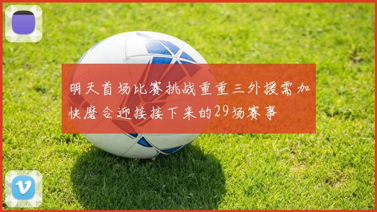 明天首场比赛挑战重重三外援需加快磨合迎接接下来的29场赛事