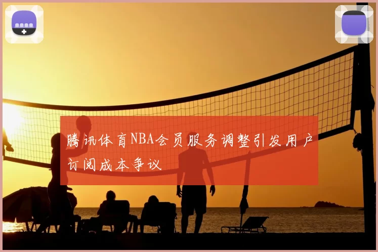 腾讯体育NBA会员服务调整引发用户订阅成本争议