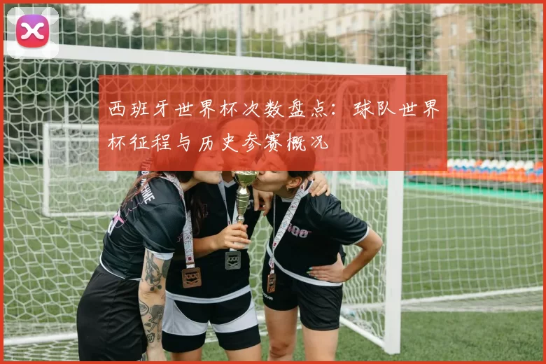 西班牙世界杯次数盘点:球队世界杯征程与历史参赛概况