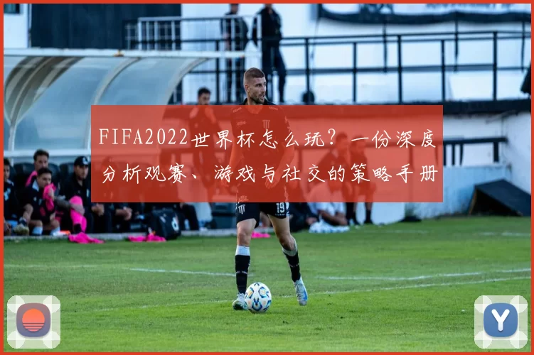 FIFA2022世界杯怎么玩?一份深度分析观赛、游戏与社交的策略手册