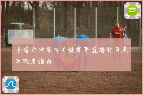 卡塔尔世界杯关键赛事直播时间表及观看指南