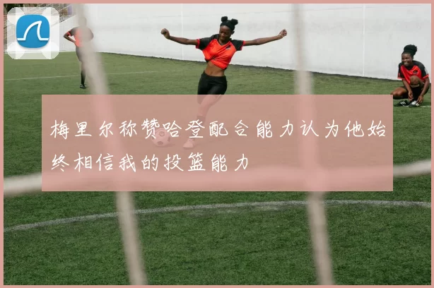 梅里尔称赞哈登配合能力认为他始终相信我的投篮能力