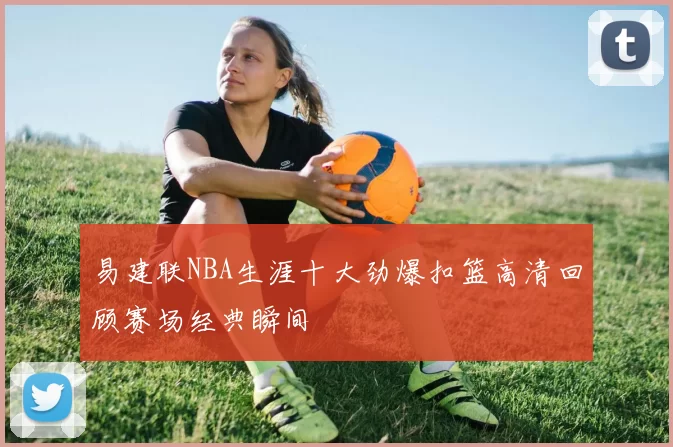 易建联NBA生涯十大劲爆扣篮高清回顾赛场经典瞬间