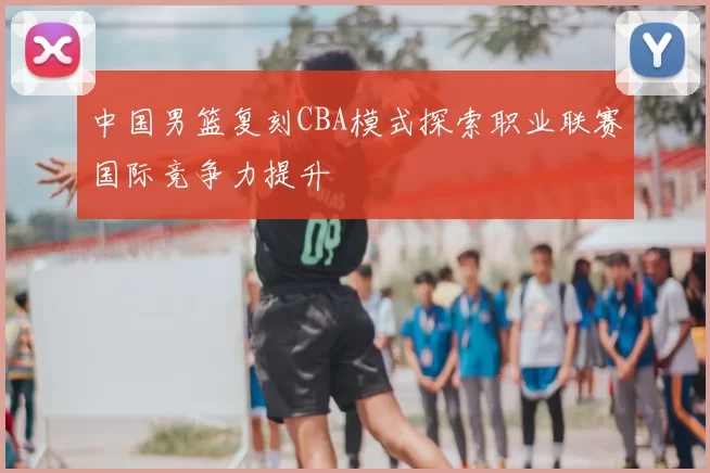 中国男篮复刻CBA模式探索职业联赛国际竞争力提升