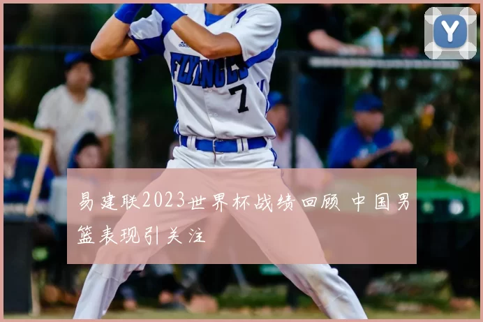 易建联2023世界杯战绩回顾 中国男篮表现引关注
