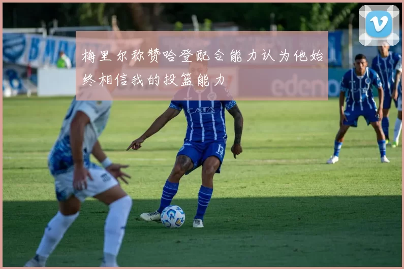 梅里尔称赞哈登配合能力认为他始终相信我的投篮能力