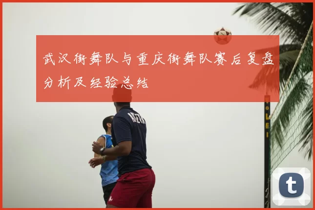 武汉街舞队与重庆街舞队赛后复盘分析及经验总结