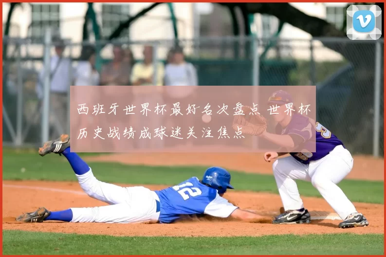 西班牙世界杯最好名次盘点 世界杯历史战绩成球迷关注焦点