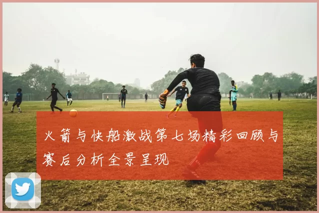 火箭与快船激战第七场精彩回顾与赛后分析全景呈现