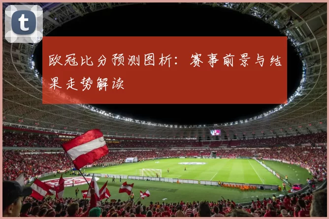欧冠比分预测图析:赛事前景与结果走势解读