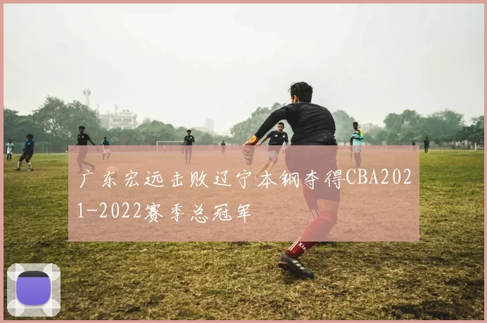 广东宏远击败辽宁本钢夺得CBA2021-2022赛季总冠军