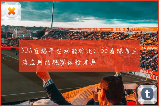 NBA直播平台功能对比：55看球与主流应用的观赛体验差异