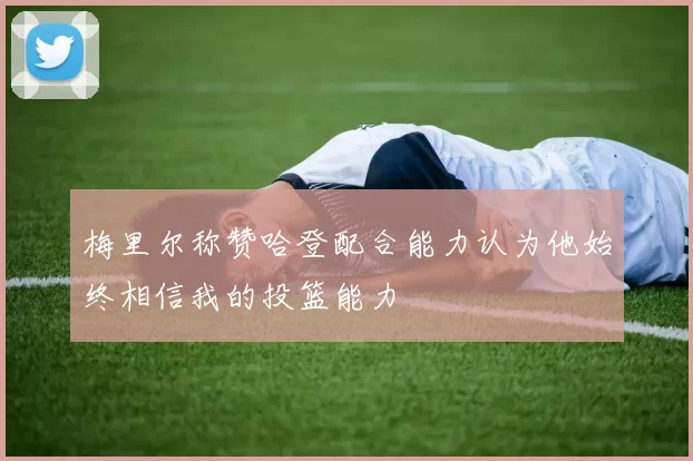 梅里尔称赞哈登配合能力认为他始终相信我的投篮能力
