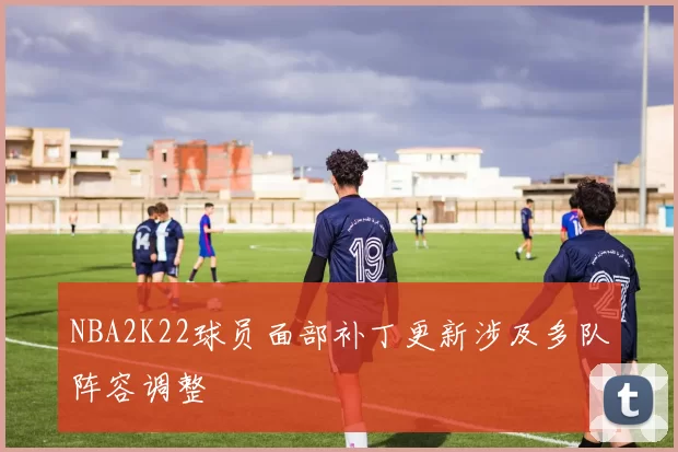 NBA2K22球员面部补丁更新涉及多队阵容调整