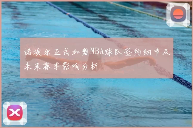 诺埃尔正式加盟NBA球队签约细节及未来赛季影响分析