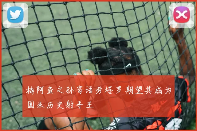 梅阿查之孙寄语劳塔罗期望其成为国米历史射手王