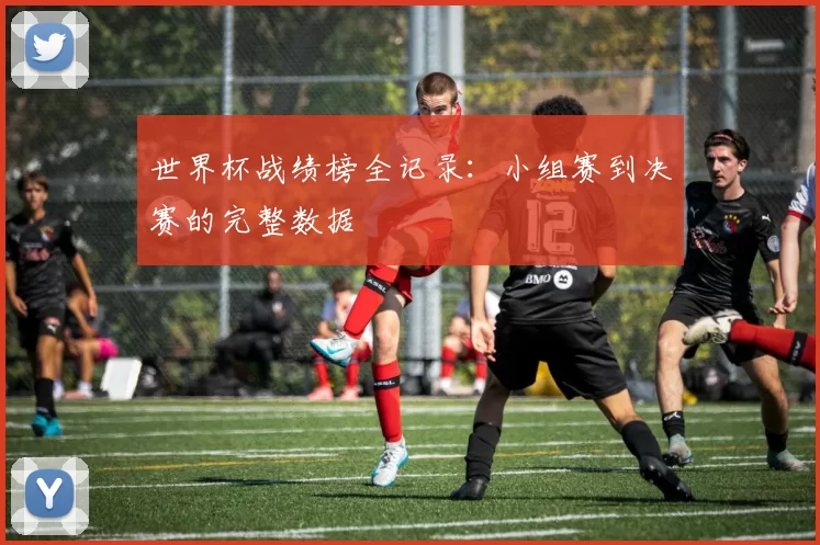 世界杯战绩榜全记录:小组赛到决赛的完整数据
