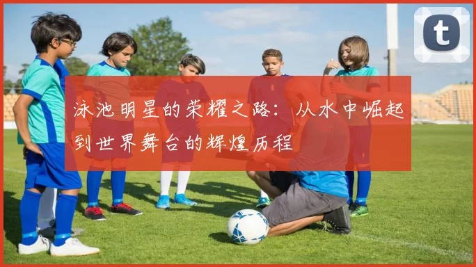 泳池明星的荣耀之路：从水中崛起到世界舞台的辉煌历程